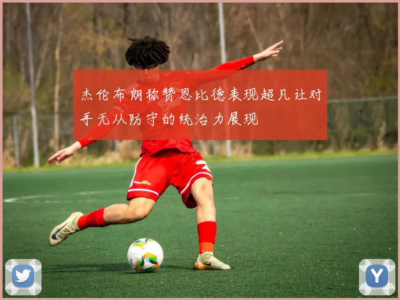 杰伦布朗称赞恩比德表现超凡让对手无从防守的统治力展现