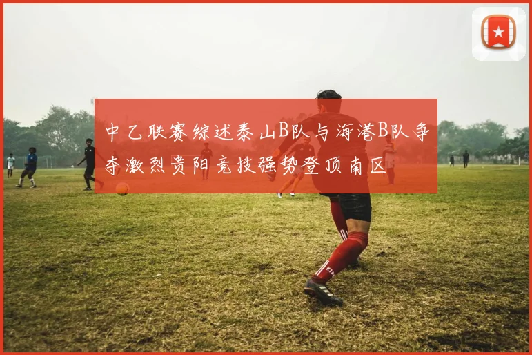 中乙联赛综述泰山B队与海港B队争夺激烈贵阳竞技强势登顶南区