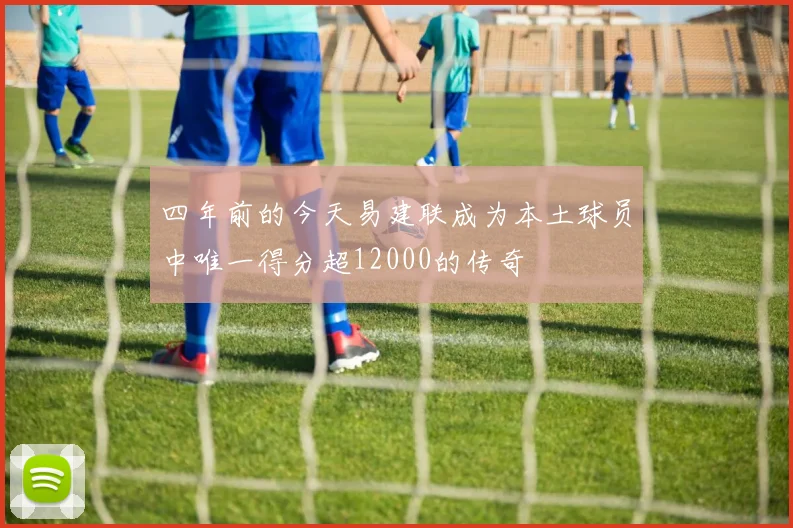 四年前的今天易建联成为本土球员中唯一得分超12000的传奇