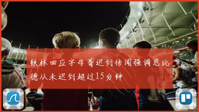 铁林回应字母哥迟到传闻强调恩比德从未迟到超过15分钟