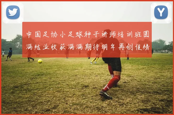 中国足协小足球种子讲师培训班圆满结业收获满满期待明年再创佳绩