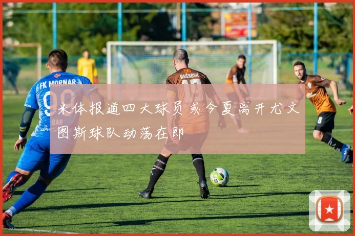米体报道四大球员或今夏离开尤文图斯球队动荡在即