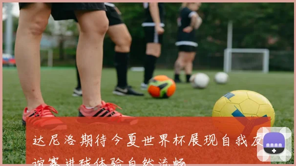 达尼洛期待今夏世界杯展现自我友谊赛进球体验自然流畅
