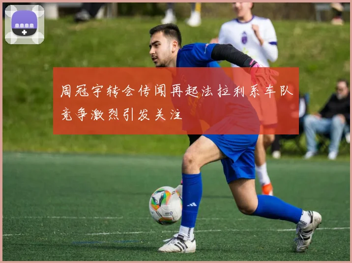 周冠宇转会传闻再起法拉利系车队竞争激烈引发关注