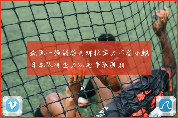 森保一强调委内瑞拉实力不容小觑日本队将全力以赴争取胜利
